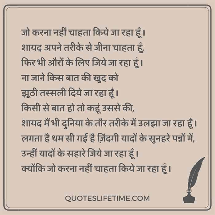 hindi kavita on love sad, जो करना नहीं चाहता किये जा रहा हूँ I  शायद अपने तरीके से जीना चाहता हूँ, फिर भी औरों के लिए जिये जा रहा हूँ I  ना जाने किस बात की खुद को झूठी तस्सली दिये जा रहा हूँ I  किसी से बात हो तो कहूं उससे की, शायद मैं भी दुनिया के तौर तरीके में उलझा जा रहा हूँ I लगता है थम सी गई है ज़िंदगी यादों के सुनहरे पन्नों में, उन्हीं यादों के सहारे जिये जा रहा हूँ I क्योंकि जो करना नहीं चाहता किये जा रहा हूँ I 