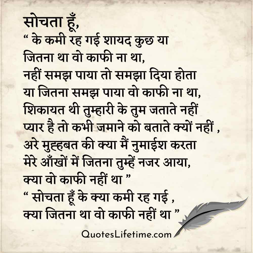 hindi kavita on love, सोचता हूँ,  के कमी रह गई शायद कुछ या   जितना था वो काफी ना था,  नहीं समझ पाया तो समझा दिया होता  या जितना समझ पाया वो काफी ना था,  शिकायत थी तुम्हारी के तुम जताते नहीं   प्यार है तो कभी जमाने को बताते क्यों नहीं ,  अरे मुह्हबत की क्या मैं नुमाईश करता   मेरे आँखों में जितना तुम्हें नजर आया, क्या वो काफी नहीं था I  सोचता हूँ के क्या कमी रह गई , क्या जितना था वो काफी नहीं था I