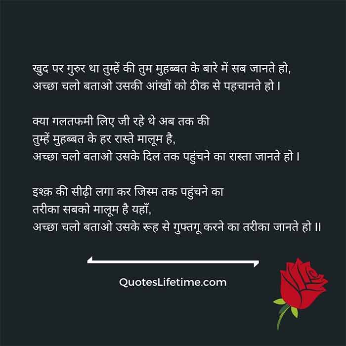 प्रेम कविता, hindi poem on love, खुद पर गुरुर था तुम्हें की तुम मुहब्बत के बारे में सब जानते हो, अच्छा चलो बताओ उसकी आंखों को ठीक से पहचानते हो I      क्या गलतफमी लिए जी रहे थे अब तक की तुम्हें मुहब्बत के हर रास्ते मालूम है,      अच्छा चलो बताओ उसके दिल तक पहुंचने का रास्ता जानते हो I       इश्क़ की सीढ़ी लगा कर जिस्म तक पहुंचने का तरीका सबको मालूम है यहाँ,      अच्छा चलो बताओ उसके रूह से गुफ्तगू करने का तरीका जानते हो II