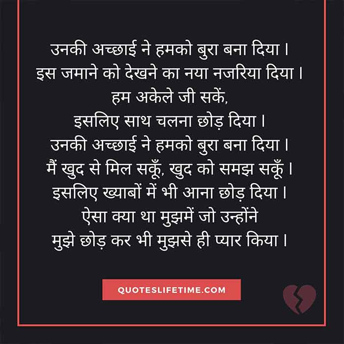 प्यार के लिए हिंदी कविता, hindi poetry on love, उनकी अच्छाई ने हमको बुरा बना दिया I   इस जमाने को देखने का नया नजरिया दिया I   हम अकेले जी सकें, इसलिए साथ चलना छोड़ दिया I   उनकी अच्छाई ने हमको बुरा बना दिया I   मैं खुद से मिल सकूँ, खुद को समझ सकूँ I   इसलिए ख्याबों में भी आना छोड़ दिया I   ऐसा क्या था मुझमें जो उन्होंने   मुझे छोड़ कर भी मुझसे ही प्यार किया I