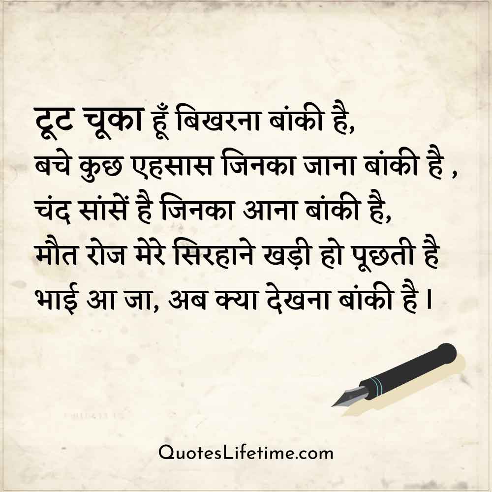 sad hindi kavita on love, टूट चूका हूँ बिखरना बांकी है,  बचे कुछ एहसास जिनका जाना बांकी है ,  चंद सांसें है जिनका आना बांकी है,  मौत रोज मेरे सिरहाने खड़ी हो पूछती है  भाई आ जा, अब क्या देखना बांकी है I